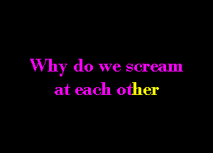 Why do we scream

at each other