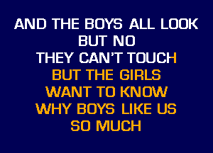 AND THE BOYS ALL LOOK
BUT NO
THEY CAN'T TOUCH
BUT THE GIRLS
WANT TO KNOW
WHY BOYS LIKE US
SO MUCH