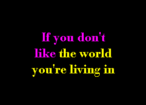If you don't

like the world

you're living in