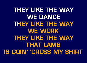 THEY LIKE THE WAY
WE DANCE
THEY LIKE THE WAY
WE WORK
THEY LIKE THE WAY
THAT LAMB
IS GOIN' 'CROSS MY SHIRT