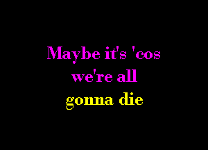 Maybe it's 'cos

we're all
gonna die