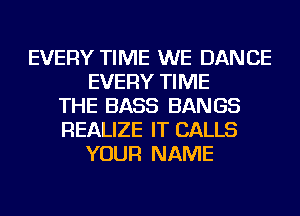 EVERY TIME WE DANCE
EVERY TIME
THE BASS BANGS
REALIZE IT CALLS
YOUR NAME