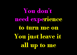 You don't
need experience
to turn me on

You just leave it

allup to me I