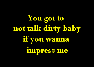 You got to
not talk dirty baby

if you wanna

impress me