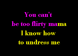 You can't

be too flirty mama
I know how

to undress me