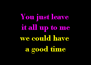 You just leave

it all up to me
we could have
a good time