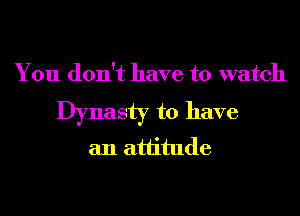 You don't have to watch

Dynasty to have
an attitude