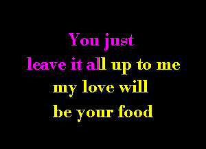 You just

leave it all up to me

my love Will
be your food
