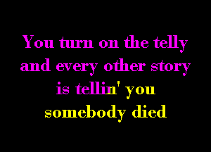 You turn on the telly
and every other story
is tellin' you
somebody died