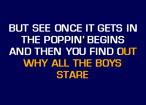 BUT SEE ONCE IT GETS IN
THE POPPIN' BEGINS
AND THEN YOU FIND OUT
WHY ALL THE BOYS
STARE