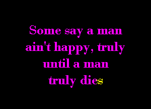 Some say a man
ain't happy, truly
until a. man

u'uly dies

g