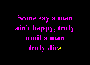 Some say a man
ain't happy, truly
until a. man

u'uly dies

g