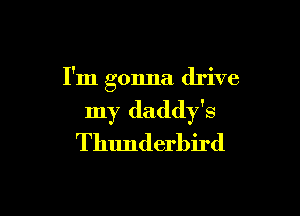 I'm gonna drive

my daddy's
Thunderbird