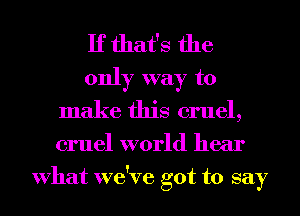 If that's the
only way to
make this cruel,
cruel world hear
What we've got to say