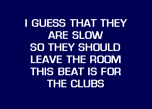 I GUESS THAT THEY
ARE SLOW
SD THEY SHOULD
LEAVE THE ROOM
THIS BEAT IS FOR
THE CLUBS

g