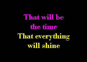 That will be
the time

That everything
will shine