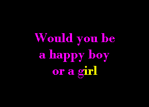 W ould you be

a happy boy
or a girl