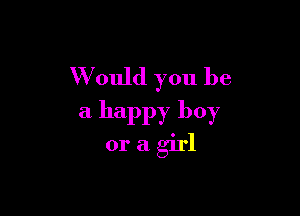 W ould you be

a happy boy
or a girl