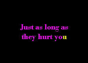 Just as long as

they hurt you
