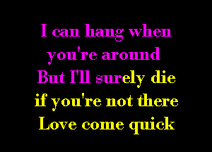 I can hang when
you're around
But I'll surely die

if you're not there

Love come quick I