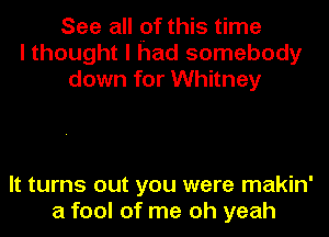 See all pf this time
I thought I had somebody
down for Whitney

It turns out you were makin'
a fool of me oh yeah