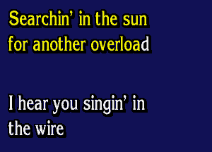 Searchiw in the sun
for another overload

I hear you singin in
the wire