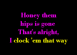 Honey them
hips is gone
That's alright,

I clock 'em that way