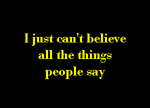 I just can't believe

all the things
people say