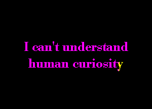 I can't understand
human curiosity

g