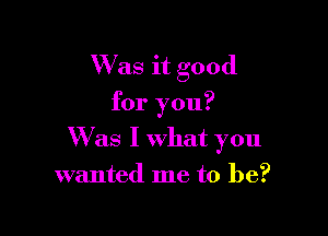 W'as it good
for you?

Was I what you
wanted me to be?