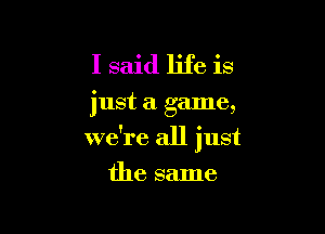 I said life is

just a game,

we're all just
the same