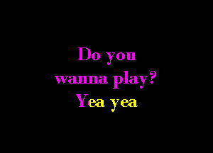 Do you

wanna play?

Yea yea