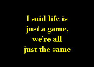 I said life is
just a game,
we're all

just the same