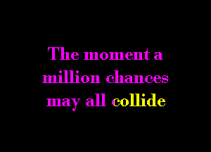 The moment a

million chances
may all collide

g