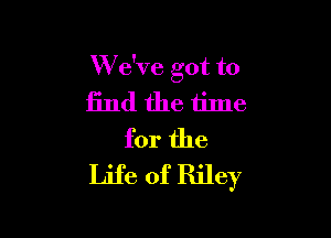 W e've got to
find the time

for the
Life of Riley