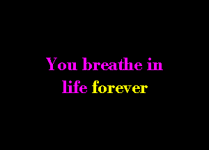 You breathe in

life forever