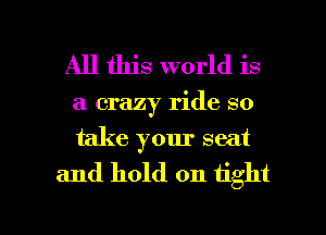 All this world is
a crazy ride so
take your seat

and hold on tight

g