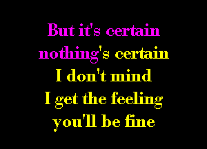 But it's certain
nothings certain
I don't mind

I get the feeling

you'll be fine I