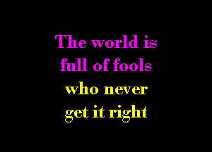 The world is
full of fools

who never

get it right