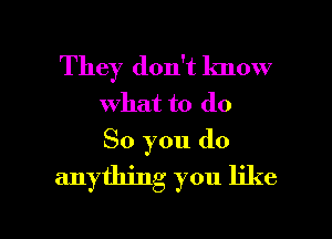 They don't know
what to do
So you do

anything you like

g