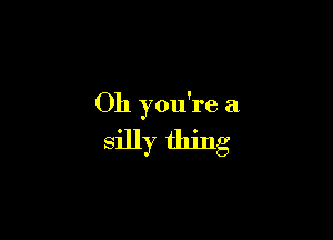 Oh you're a.

silly thing