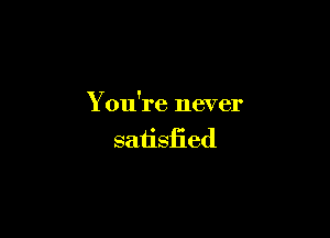 You're never

saiisfied