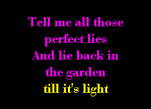 Tell me all those
perfect lies
And lie back in
the garden

1ill it's light I
