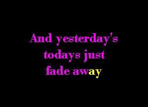 And yesterday's

todays just
fade away