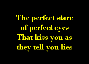 The perfect stare
of perfect eyes
That kiss you as
they tell you lies

g