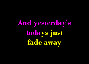 And yesterday's

todays just
fade away