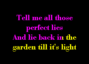 Tell me all those
perfect lies
And lie back in the

garden till it's light