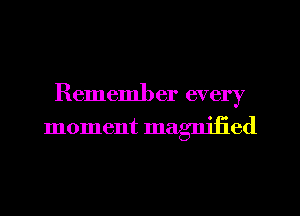 Remember every
moment magnified