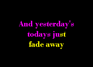 And yesterday's

todays just
fade away