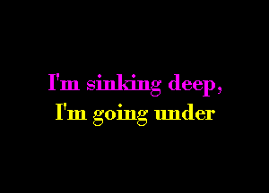I'm sinking deep,

I'm going under